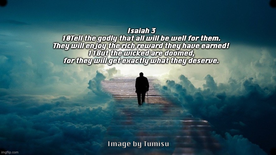 Heavenly Reward | Isaiah 3
10Tell the godly that all will be well for them.
They will enjoy the rich reward they have earned!
11But the wicked are doomed,
for they will get exactly what they deserve. Image by Tumisu | image tagged in godly,wicked,reward,punishment | made w/ Imgflip meme maker