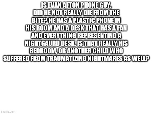 and no I don't watch matpat.  | IS EVAN AFTON PHONE GUY, DID HE NOT REALLY DIE FROM THE BITE? HE HAS A PLASTIC PHONE IN HIS ROOM AND A DESK THAT HAS A FAN AND EVERYTHING REPRESENTING A NIGHTGAURD DESK. IS THAT REALLY HIS BEDROOM, OR ANOTHER CHILD WHO SUFFERED FROM TRAUMATIZING NIGHTMARES AS WELL? | image tagged in blank white template | made w/ Imgflip meme maker