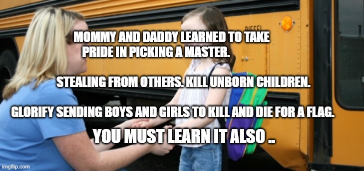 School bus | MOMMY AND DADDY LEARNED TO TAKE PRIDE IN PICKING A MASTER.                                             
          STEALING FROM OTHERS. KILL UNBORN CHILDREN.                          
  GLORIFY SENDING BOYS AND GIRLS TO KILL AND DIE FOR A FLAG. YOU MUST LEARN IT ALSO .. | image tagged in school bus | made w/ Imgflip meme maker