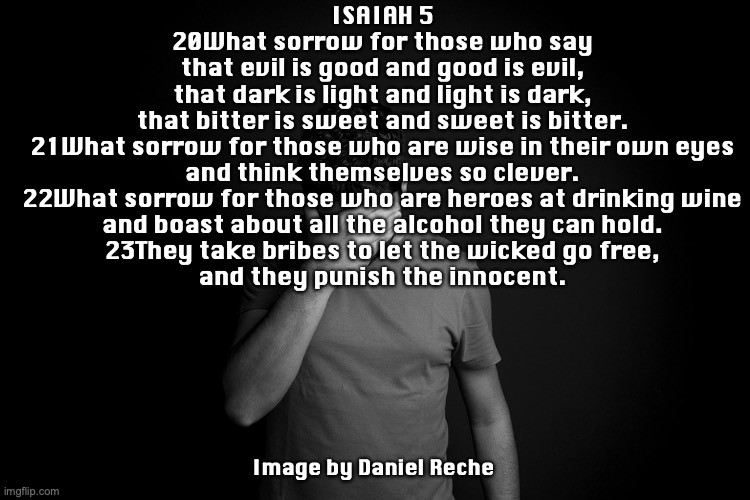 Payback Is a B**** | ISAIAH 5
20What sorrow for those who say
that evil is good and good is evil,
that dark is light and light is dark,
that bitter is sweet and sweet is bitter.
21What sorrow for those who are wise in their own eyes
and think themselves so clever.
22What sorrow for those who are heroes at drinking wine
and boast about all the alcohol they can hold.
23They take bribes to let the wicked go free,
and they punish the innocent. Image by Daniel Reche | image tagged in sowing and reaping | made w/ Imgflip meme maker