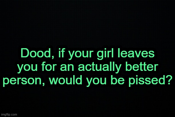 . | Dood, if your girl leaves you for an actually better person, would you be pissed? | made w/ Imgflip meme maker