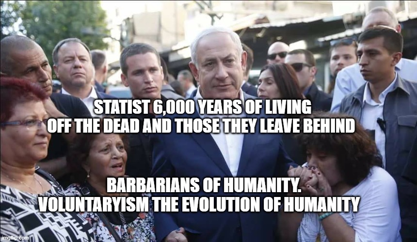 Bibi Melech Israel | STATIST 6,000 YEARS OF LIVING OFF THE DEAD AND THOSE THEY LEAVE BEHIND; BARBARIANS OF HUMANITY. VOLUNTARYISM THE EVOLUTION OF HUMANITY | image tagged in bibi melech israel | made w/ Imgflip meme maker