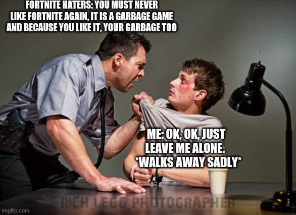 Interrogation |  FORTNITE HATERS: YOU MUST NEVER LIKE FORTNITE AGAIN, IT IS A GARBAGE GAME AND BECAUSE YOU LIKE IT, YOUR GARBAGE TOO; ME: OK, OK, JUST LEAVE ME ALONE.    *WALKS AWAY SADLY* | image tagged in interrogation,fortnite | made w/ Imgflip meme maker