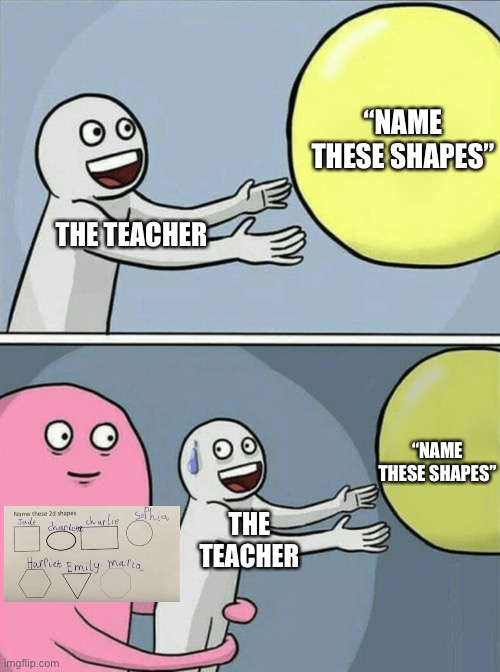 Naming the Shapes.. | “NAME THESE SHAPES”; THE TEACHER; “NAME THESE SHAPES”; THE TEACHER | image tagged in memes,running away balloon | made w/ Imgflip meme maker