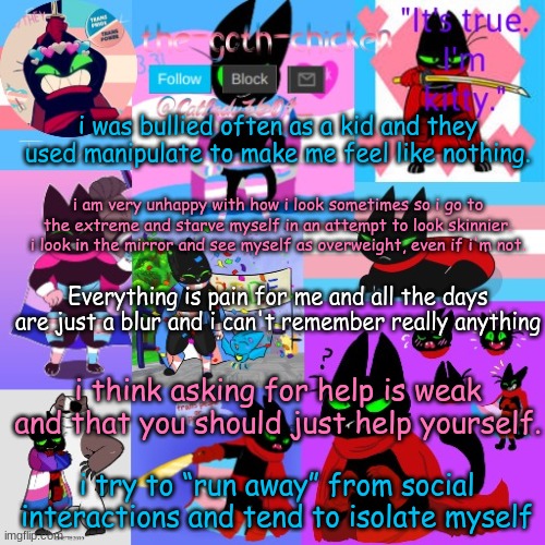 just ignore this | i was bullied often as a kid and they used manipulate to make me feel like nothing. i am very unhappy with how i look sometimes so i go to the extreme and starve myself in an attempt to look skinnier. i look in the mirror and see myself as overweight, even if i'm not. Everything is pain for me and all the days are just a blur and i can't remember really anything; i think asking for help is weak and that you should just help yourself. i try to “run away” from social interactions and tend to isolate myself | image tagged in the-goth-chicken's announcement template 23 | made w/ Imgflip meme maker
