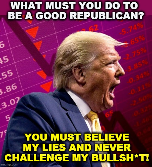 Otherwise I might cry. | WHAT MUST YOU DO TO 
BE A GOOD REPUBLICAN? YOU MUST BELIEVE MY LIES AND NEVER CHALLENGE MY BULLSH*T! | image tagged in trump,loyalty,liar,bull,republican,moron | made w/ Imgflip meme maker