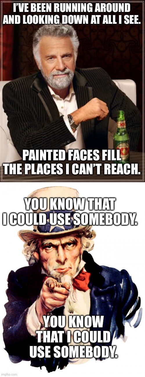 Kings of Leon | I’VE BEEN RUNNING AROUND AND LOOKING DOWN AT ALL I SEE. PAINTED FACES FILL THE PLACES I CAN’T REACH. YOU KNOW THAT I COULD USE SOMEBODY. YOU KNOW THAT I COULD USE SOMEBODY. | image tagged in memes,the most interesting man in the world,uncle sam | made w/ Imgflip meme maker