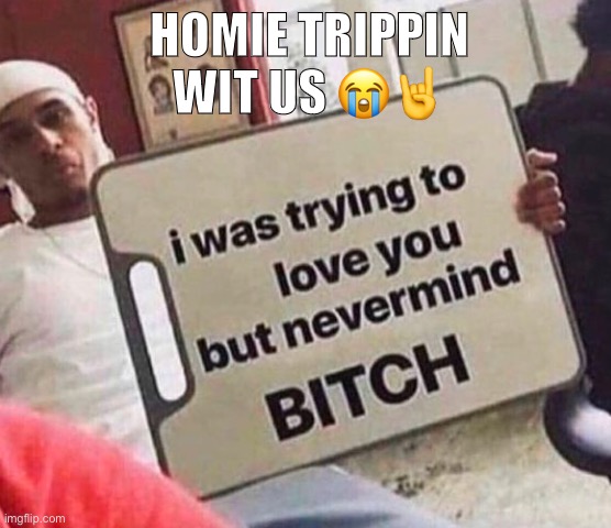 I was trying to love you but nevermind bitch | HOMIE TRIPPIN WIT US 😭🤘 | image tagged in i was trying to love you but nevermind bitch | made w/ Imgflip meme maker