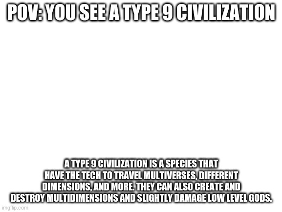 Blank White Template | POV: YOU SEE A TYPE 9 CIVILIZATION; A TYPE 9 CIVILIZATION IS A SPECIES THAT HAVE THE TECH TO TRAVEL MULTIVERSES, DIFFERENT DIMENSIONS, AND MORE. THEY CAN ALSO CREATE AND DESTROY MULTIDIMENSIONS AND SLIGHTLY DAMAGE LOW LEVEL GODS. | image tagged in blank white template | made w/ Imgflip meme maker