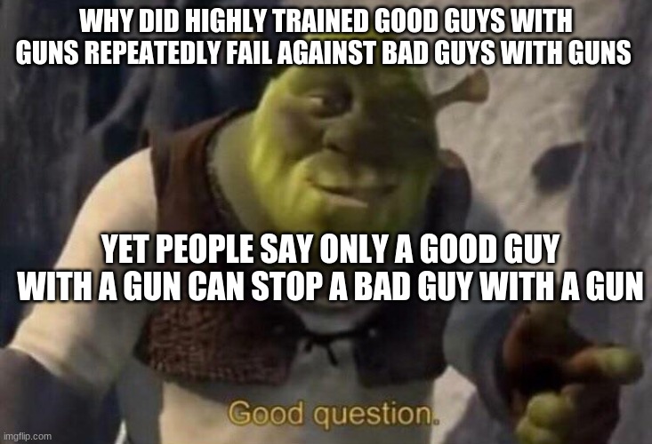 Question | WHY DID HIGHLY TRAINED GOOD GUYS WITH GUNS REPEATEDLY FAIL AGAINST BAD GUYS WITH GUNS; YET PEOPLE SAY ONLY A GOOD GUY WITH A GUN CAN STOP A BAD GUY WITH A GUN | image tagged in shrek good question | made w/ Imgflip meme maker