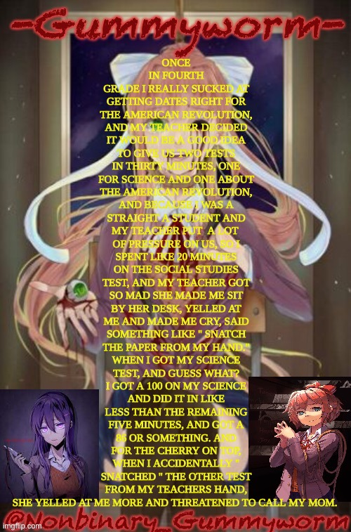 My teacher sucked | ONCE IN FOURTH GRADE I REALLY SUCKED AT GETTING DATES RIGHT FOR THE AMERICAN REVOLUTION, AND MY TEACHER DECIDED IT WOULD BE A GOOD IDEA TO GIVE US TWO TESTS IN THIRTY MINUTES, ONE FOR SCIENCE AND ONE ABOUT THE AMERICAN REVOLUTION, AND BECAUSE I WAS A STRAIGHT A STUDENT AND MY TEACHER PUT  A LOT  OF PRESSURE ON US, SO I SPENT LIKE 20 MINUTES ON THE SOCIAL STUDIES TEST, AND MY TEACHER GOT SO MAD SHE MADE ME SIT BY HER DESK, YELLED AT ME AND MADE ME CRY, SAID SOMETHING LIKE " SNATCH THE PAPER FROM MY HAND." WHEN I GOT MY SCIENCE TEST, AND GUESS WHAT? I GOT A 100 ON MY SCIENCE AND DID IT IN LIKE LESS THAN THE REMAINING FIVE MINUTES, AND GOT A 86 OR SOMETHING. AND FOR THE CHERRY ON TOP, WHEN I ACCIDENTALLY " SNATCHED " THE OTHER TEST FROM MY TEACHERS HAND, SHE YELLED AT ME MORE AND THREATENED TO CALL MY MOM. | image tagged in doki doki temp | made w/ Imgflip meme maker