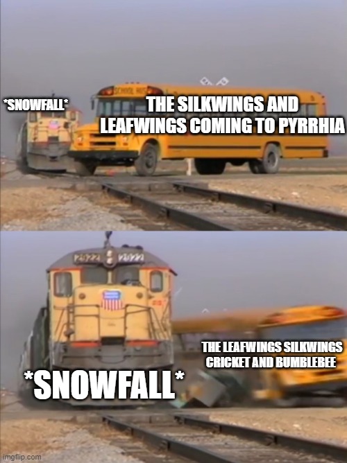 another wings of fire thing | *SNOWFALL*; THE SILKWINGS AND LEAFWINGS COMING TO PYRRHIA; *SNOWFALL*; THE LEAFWINGS SILKWINGS CRICKET AND BUMBLEBEE | image tagged in train crashes bus | made w/ Imgflip meme maker