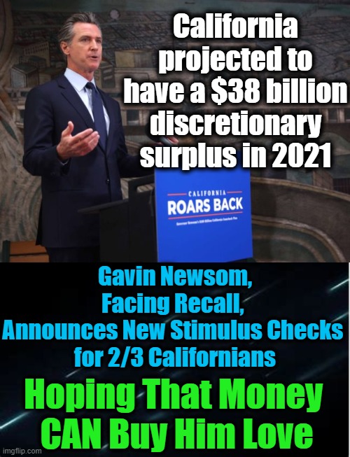 Bribing Voters With Their Own Money.... | California projected to have a $38 billion discretionary surplus in 2021; Gavin Newsom, Facing Recall, 
Announces New Stimulus Checks 
for 2/3 Californians; Hoping That Money 
CAN Buy Him Love | image tagged in politics,democrats,california | made w/ Imgflip meme maker