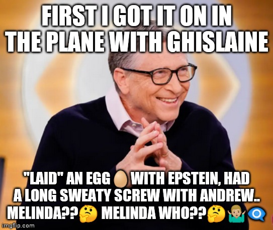 Bill gates | FIRST I GOT IT ON IN THE PLANE WITH GHISLAINE; "LAID" AN EGG🥚WITH EPSTEIN, HAD A LONG SWEATY SCREW WITH ANDREW.. MELINDA??🤔 MELINDA WHO??🤔🤷🏼‍♂️👁️‍🗨️ | image tagged in eyebill | made w/ Imgflip meme maker