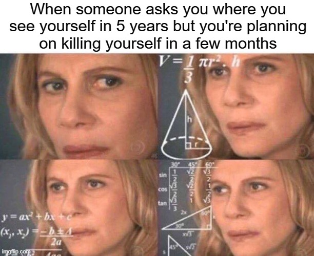 Give 'em your best effort fake answer | When someone asks you where you see yourself in 5 years but you're planning
on killing yourself in a few months | image tagged in math lady/confused lady,suicide,depression,anxiety,crippling depression,sad | made w/ Imgflip meme maker