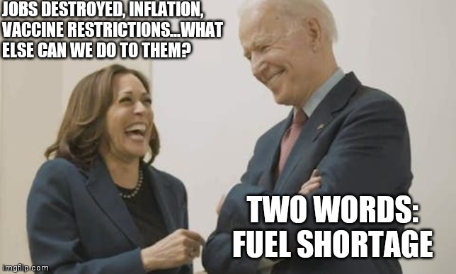 If things weren't bad enough.... | JOBS DESTROYED, INFLATION, VACCINE RESTRICTIONS...WHAT ELSE CAN WE DO TO THEM? TWO WORDS: FUEL SHORTAGE | image tagged in biden harris laughing,oil,democratic socialism | made w/ Imgflip meme maker