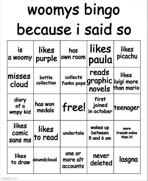 Blank Bingo | because i said so; woomys bingo; has own room; likes purple; likes picachu; is a woomy; likes paula; collects funko pops; misses cloud; likes luigi more than mario; reads graphic novels; bottle collection; first joined in october; diary of a wmpy kid; teenager; has won 
medals; free! likes comic sans ms; likes to read; more freinds online then irl; wakes up between 5 and 6 am; undertale; soundcloud; lasgna; likes to draw; one or more alt accounts; never deleted | image tagged in blank bingo | made w/ Imgflip meme maker
