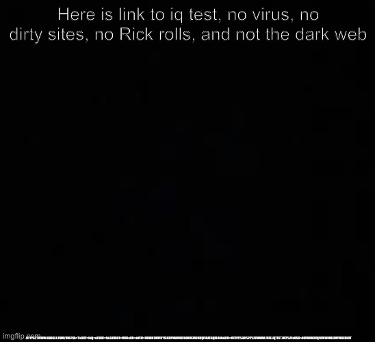 Link in the description | Here is link to iq test, no virus, no dirty sites, no Rick rolls, and not the dark web; HTTPS://WWW.GOOGLE.COM/URL?SA=T&RCT=J&Q=&ESRC=S&SOURCE=WEB&CD=&VED=2AHUKEWIY6YSLKCPWAHVOZ80KHEZRCNKQFJAAEGQIBBAE&URL=HTTPS%3A%2F%2FWWW.FREE-IQTEST.NET%2F&USG=AOVVAW3VQIVZHWJMB3HYVE6E0LCY | image tagged in blank dark mode template,yeet | made w/ Imgflip meme maker