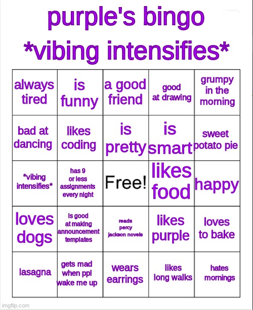 cuz i can | *vibing intensifies*; purple's bingo; a good friend; is funny; grumpy in the morning; always tired; good at drawing; is pretty; bad at dancing; sweet potato pie; is smart; likes coding; likes food; *vibing intensifies*; happy; has 9 or less assignments every night; loves dogs; is good at making announcement templates; loves to bake; likes purple; reads percy jackson novels; gets mad when ppl wake me up; hates mornings; lasagna; wears earrings; likes long walks | image tagged in purple's bingo | made w/ Imgflip meme maker