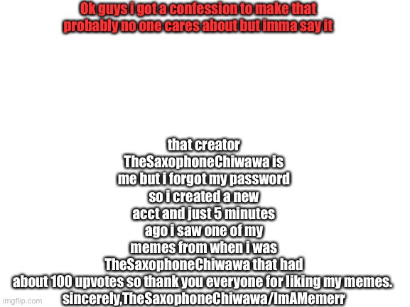 Blank White Template | that creator TheSaxophoneChiwawa is me but i forgot my password so i created a new acct and just 5 minutes ago i saw one of my memes from when i was TheSaxophoneChiwawa that had about 100 upvotes so thank you everyone for liking my memes. 


sincerely,TheSaxophoneChiwawa/ImAMemerr; Ok guys i got a confession to make that probably no one cares about but imma say it | image tagged in blank white template | made w/ Imgflip meme maker