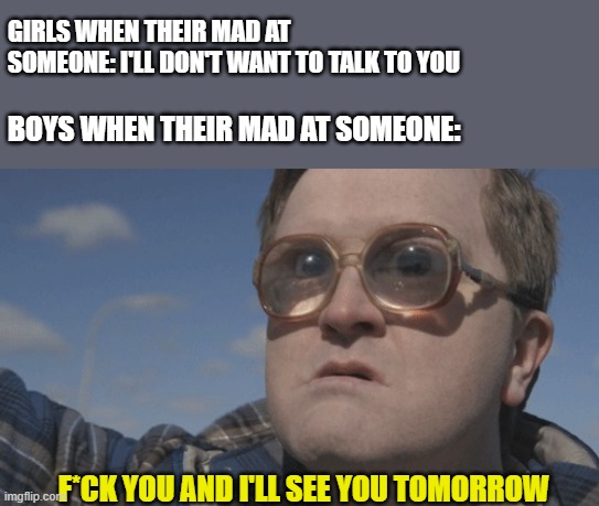 Am I right lads or am I alright lads? | GIRLS WHEN THEIR MAD AT SOMEONE: I'LL DON'T WANT TO TALK TO YOU; BOYS WHEN THEIR MAD AT SOMEONE:; F*CK YOU AND I'LL SEE YOU TOMORROW | image tagged in boys vs girls | made w/ Imgflip meme maker