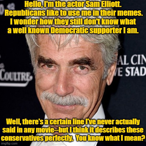 Gold is his lucky color | Hello, I'm the actor Sam Elliott.  Republicans like to use me in their memes.
I wonder how they still don't know what
a well known Democratic supporter I am. Well, there's a certain line I've never actually
said in any movie--but I think it describes these
conservatives perfectly.  You know what I mean? | image tagged in sam elliott,hollywood liberals,conservatives,republicans,special kind of stupid | made w/ Imgflip meme maker