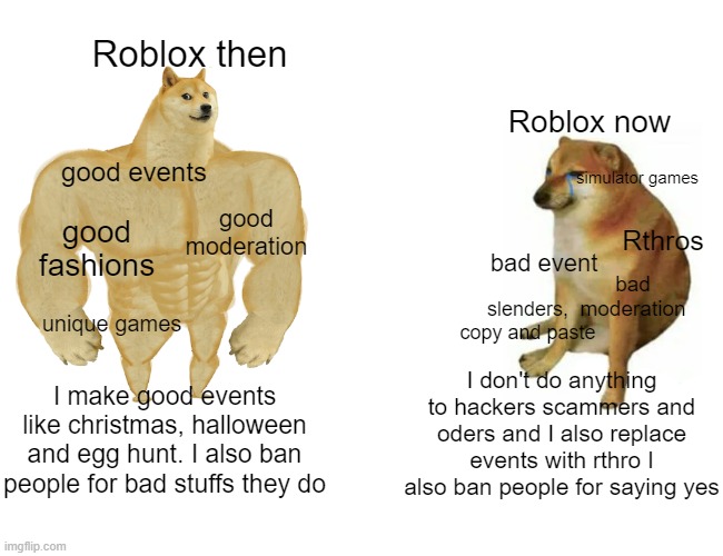 roblox be like | Roblox then; Roblox now; simulator games; good events; good fashions; good moderation; Rthros; bad event; bad moderation; unique games; slenders, copy and paste; I don't do anything to hackers scammers and oders and I also replace events with rthro I also ban people for saying yes; I make good events like christmas, halloween and egg hunt. I also ban people for bad stuffs they do | image tagged in memes,buff doge vs cheems | made w/ Imgflip meme maker