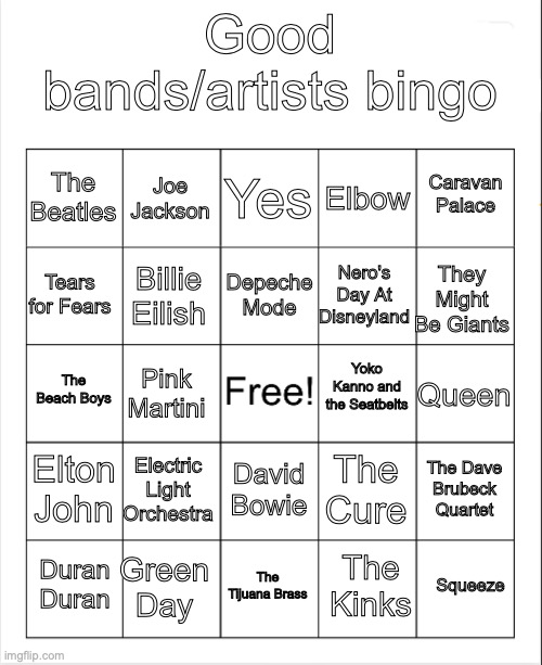 And now, My good artists in the music industry (most of them are dead) bingo | Good bands/artists bingo; Yes; Joe Jackson; Caravan Palace; The Beatles; Elbow; Depeche Mode; Tears for Fears; They Might Be Giants; Nero's Day At Disneyland; Billie Eilish; Yoko Kanno and the Seatbelts; The Beach Boys; Queen; Pink Martini; Elton John; Electric Light Orchestra; The Dave Brubeck Quartet; The Cure; David Bowie; Green Day; Squeeze; Duran Duran; The Tijuana Brass; The Kinks | image tagged in blank bingo,music meme,good stuff | made w/ Imgflip meme maker