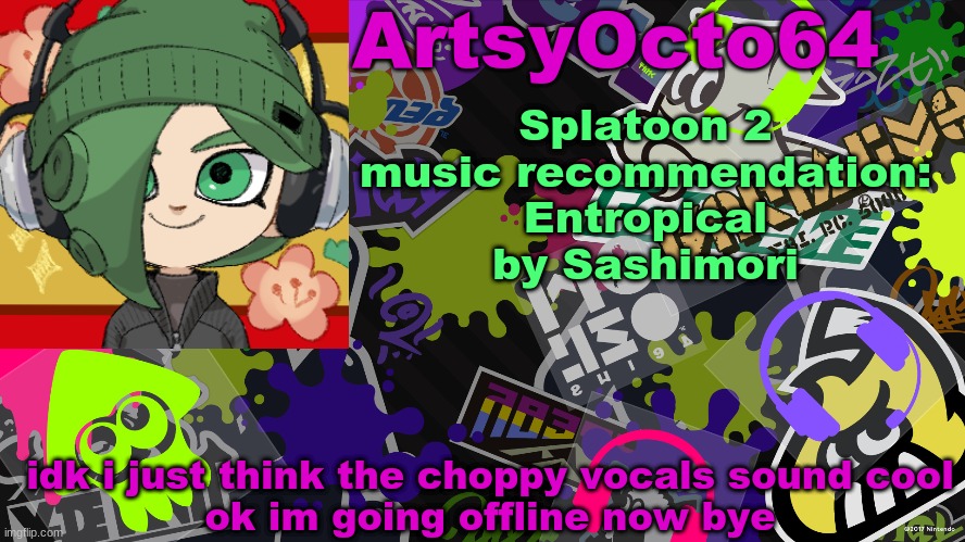 https://soundcloud.com/sol64/splatoon-2-entropical-sashimori | Splatoon 2 music recommendation: Entropical by Sashimori; idk i just think the choppy vocals sound cool
ok im going offline now bye | image tagged in artsyocto's splatoon template | made w/ Imgflip meme maker