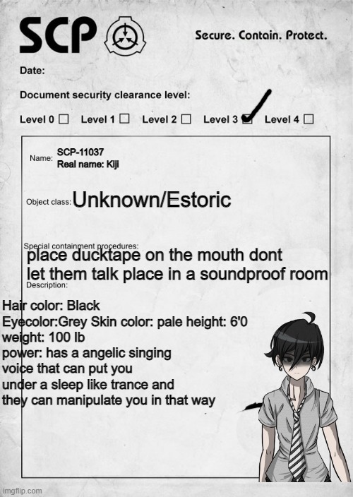 SCP document | SCP-11037
Real name: Kiji; Unknown/Estoric; place ducktape on the mouth dont let them talk place in a soundproof room; Hair color: Black Eyecolor:Grey Skin color: pale height: 6'0
weight: 100 lb
power: has a angelic singing voice that can put you under a sleep like trance and they can manipulate you in that way | image tagged in scp document | made w/ Imgflip meme maker