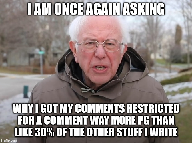 BoogleeBoog | I AM ONCE AGAIN ASKING; WHY I GOT MY COMMENTS RESTRICTED FOR A COMMENT WAY MORE PG THAN LIKE 30% OF THE OTHER STUFF I WRITE | image tagged in bernie sanders once again asking | made w/ Imgflip meme maker