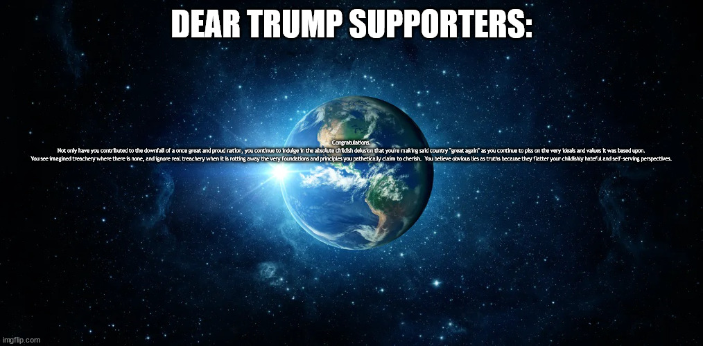 Thank you, Trump Supporters | DEAR TRUMP SUPPORTERS:; Congratulations.

Not only have you contributed to the downfall of a once great and proud nation, you continue to indulge in the absolute childish delusion that you're making said country "great again" as you continue to piss on the very ideals and values it was based upon.

You see imagined treachery where there is none, and ignore real treachery when it is rotting away the very foundations and principles you pathetically claim to cherish.  You believe obvious lies as truths because they flatter your childishly hateful and self-serving perspectives. | image tagged in earth | made w/ Imgflip meme maker