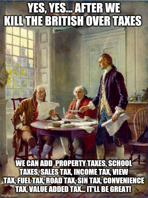 Founding Fathers | YES, YES... AFTER WE KILL THE BRITISH OVER TAXES; WE CAN ADD  PROPERTY TAXES, SCHOOL TAXES, SALES TAX, INCOME TAX, VIEW TAX, FUEL TAX, ROAD TAX, SIN TAX, CONVENIENCE TAX, VALUE ADDED TAX... IT'LL BE GREAT! | image tagged in founding fathers | made w/ Imgflip meme maker