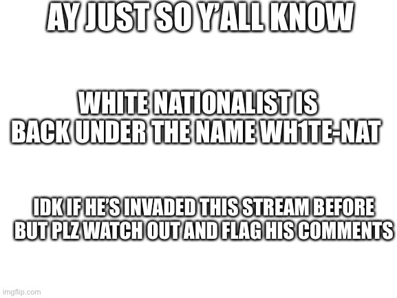 just felt like you guys should know | AY JUST SO Y’ALL KNOW; WHITE NATIONALIST IS BACK UNDER THE NAME WH1TE-NAT; IDK IF HE’S INVADED THIS STREAM BEFORE BUT PLZ WATCH OUT AND FLAG HIS COMMENTS | image tagged in blank white template | made w/ Imgflip meme maker