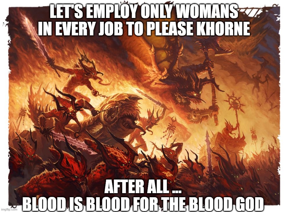 SJW chaos space marine tactics | LET'S EMPLOY ONLY WOMANS IN EVERY JOB TO PLEASE KHORNE; AFTER ALL ...
BLOOD IS BLOOD FOR THE BLOOD GOD | image tagged in blood for the blood god | made w/ Imgflip meme maker