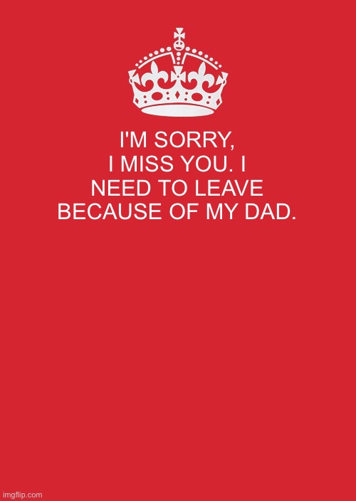 Keep Calm And Carry On Red | I'M SORRY, I MISS YOU. I NEED TO LEAVE BECAUSE OF MY DAD. | image tagged in memes,keep calm and carry on red | made w/ Imgflip meme maker