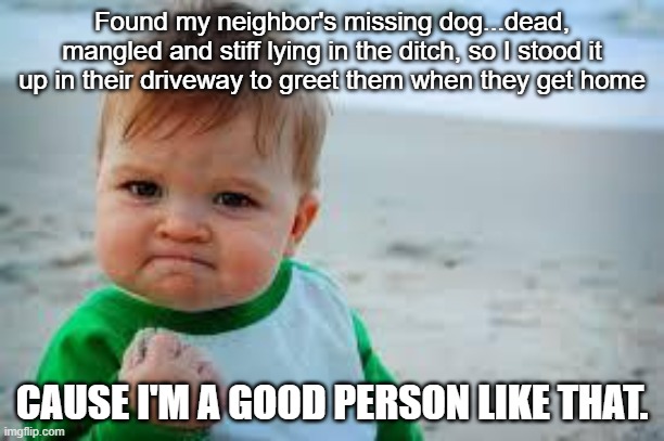 Winning | Found my neighbor's missing dog...dead, mangled and stiff lying in the ditch, so I stood it up in their driveway to greet them when they get home; CAUSE I'M A GOOD PERSON LIKE THAT. | image tagged in winning | made w/ Imgflip meme maker