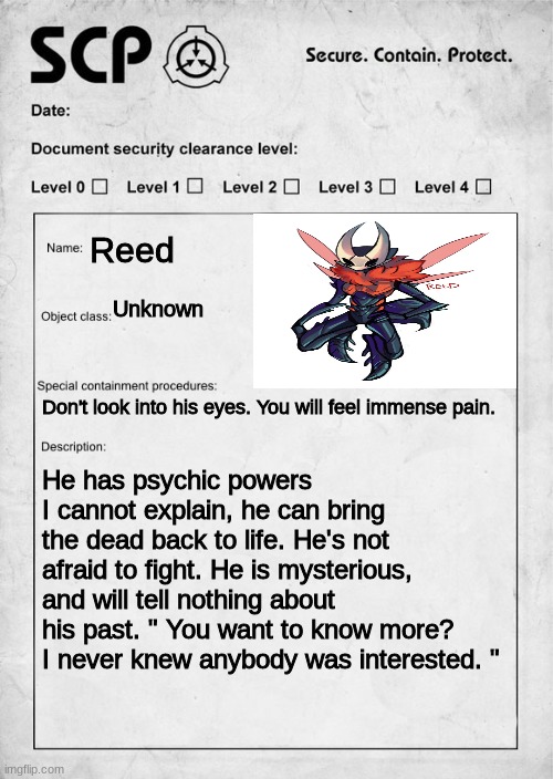 He's level four by the way | Reed; Unknown; Don't look into his eyes. You will feel immense pain. He has psychic powers I cannot explain, he can bring the dead back to life. He's not afraid to fight. He is mysterious, and will tell nothing about his past. " You want to know more? I never knew anybody was interested. " | image tagged in scp document | made w/ Imgflip meme maker