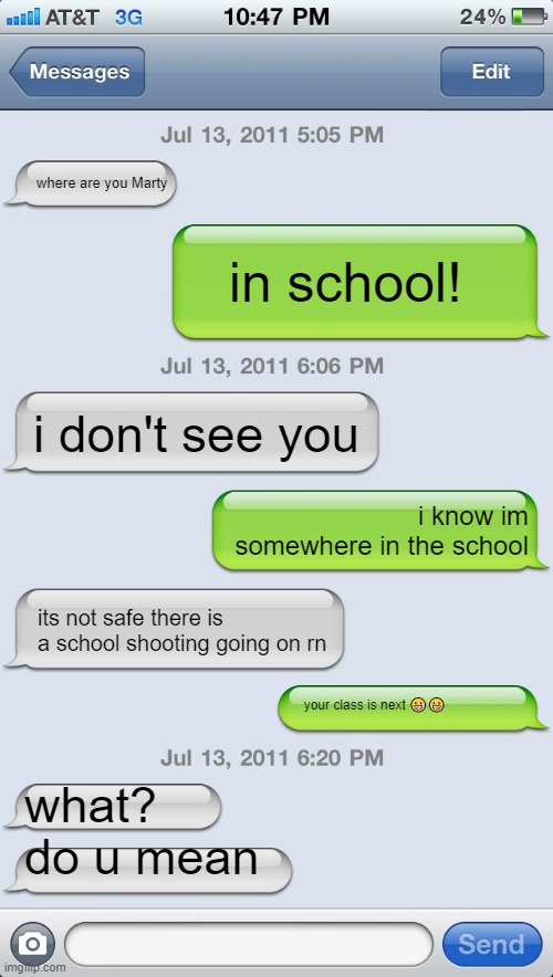 Texting messages blank | where are you Marty; in school! i don't see you; i know im somewhere in the school; its not safe there is a school shooting going on rn; your class is next 😀😀; what? do u mean | image tagged in texting messages blank | made w/ Imgflip meme maker