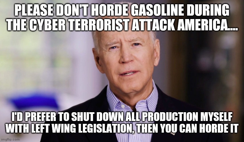 Dumbocrats learn fuel production and distribution  is important.....finally | PLEASE DON'T HORDE GASOLINE DURING THE CYBER TERRORIST ATTACK AMERICA.... I'D PREFER TO SHUT DOWN ALL PRODUCTION MYSELF WITH LEFT WING LEGISLATION, THEN YOU CAN HORDE IT | image tagged in joe biden,gas,terrorism | made w/ Imgflip meme maker