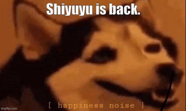 [happiness noise] | Shiyuyu is back. | image tagged in happiness noise | made w/ Imgflip meme maker