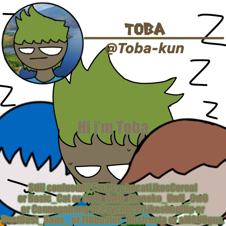 Toba-kun announcement template | Hi i’m Toba; Still confused? I’m PsychocatLikesCereal or Basic_Cat or OwO_UwU_Moneko_UwU_OwO or Cannogabang or PsychocatLikesImgflip or DustDust_Sans_ or Filibuster_Obstructa or aMONOgus. | image tagged in toba-kun announcement template | made w/ Imgflip meme maker