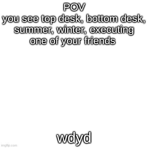 Blank Transparent Square Meme | POV
you see top desk, bottom desk, summer, winter, executing one of your friends; wdyd | image tagged in memes,blank transparent square | made w/ Imgflip meme maker