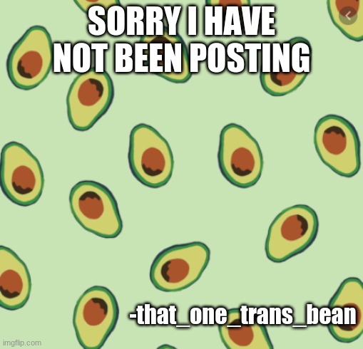 im sowwy | SORRY I HAVE NOT BEEN POSTING; -that_one_trans_bean | image tagged in avocado backgrond | made w/ Imgflip meme maker