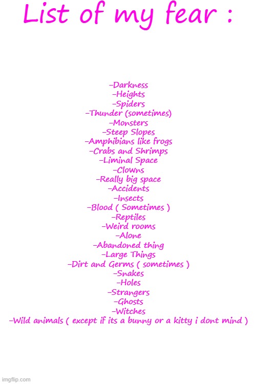 Dont mock me -.- | List of my fear :; -Darkness
-Heights
-Spiders
-Thunder (sometimes)
-Monsters
-Steep Slopes
-Amphibians like frogs
-Crabs and Shrimps
-Liminal Space
-Clowns
-Really big space
-Accidents
-Insects
-Blood ( Sometimes )
-Reptiles
-Weird rooms
-Alone
-Abandoned thing
-Large Things
-Dirt and Germs ( sometimes )
-Snakes
-Holes
-Strangers
-Ghosts
-Witches
-Wild animals ( except if its a bunny or a kitty i dont mind ) | image tagged in memes,blank transparent square | made w/ Imgflip meme maker