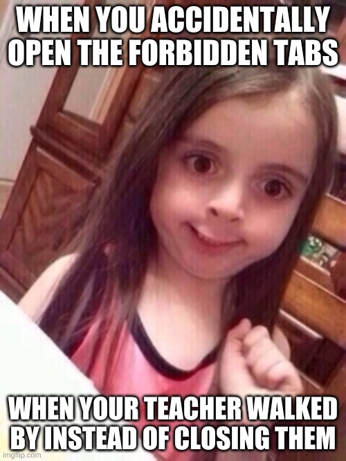 oops | WHEN YOU ACCIDENTALLY OPEN THE FORBIDDEN TABS; WHEN YOUR TEACHER WALKED BY INSTEAD OF CLOSING THEM | image tagged in little girl oops face,teachers | made w/ Imgflip meme maker