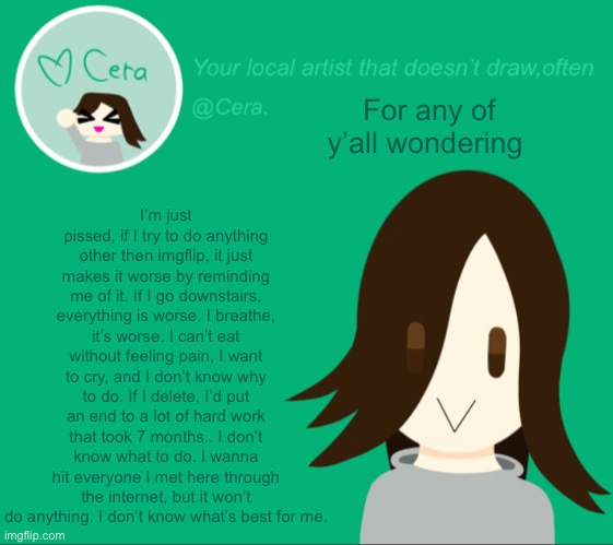 Cera. temp | I’m just pissed, if I try to do anything other then imgflip, it just makes it worse by reminding me of it. If I go downstairs, everything is worse. I breathe, it’s worse. I can’t eat without feeling pain, I want to cry, and I don’t know why to do. If I delete, I’d put an end to a lot of hard work that took 7 months.. I don’t know what to do. I wanna hit everyone I met here through the internet, but it won’t do anything. I don’t know what’s best for me. For any of y’all wondering | image tagged in cera temp | made w/ Imgflip meme maker