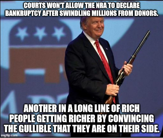 Rich taking advantage of the MAGA crowd. Again. | COURTS WON'T ALLOW THE NRA TO DECLARE BANKRUPTCY AFTER SWINDLING MILLIONS FROM DONORS. ANOTHER IN A LONG LINE OF RICH PEOPLE GETTING RICHER BY CONVINCING THE GULLIBLE THAT THEY ARE ON THEIR SIDE. | image tagged in trump nra,maga suckers,gop conmen | made w/ Imgflip meme maker