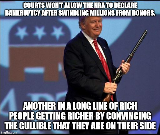 Repost. One to get the Politics mob slobbering, one to preach to the choir. | COURTS WON'T ALLOW THE NRA TO DECLARE BANKRUPTCY AFTER SWINDLING MILLIONS FROM DONORS. ANOTHER IN A LONG LINE OF RICH PEOPLE GETTING RICHER BY CONVINCING THE GULLIBLE THAT THEY ARE ON THEIR SIDE | image tagged in trump nra,maga suckers,gop conmen | made w/ Imgflip meme maker