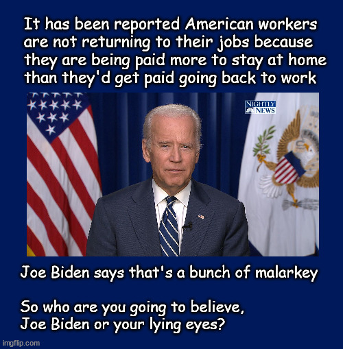 Believe Joe Biden or your lying eyes? | It has been reported American workers 
are not returning to their jobs because 
they are being paid more to stay at home
than they'd get paid going back to work; Joe Biden says that's a bunch of malarkey
 
So who are you going to believe, 
Joe Biden or your lying eyes? | image tagged in biden,politics | made w/ Imgflip meme maker